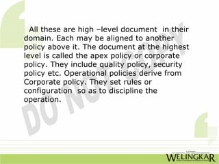All these are high –level document in their
domain. Each may be aligned to another
policy above it. The document at the highest
level is called the apex policy or corporate
policy. They include quality policy, security
policy etc. Operational policies derive from
Corporate policy. They set rules or
configuration so as to discipline the
operation.
 