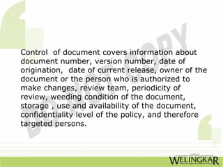 Control of document covers information about
document number, version number, date of
origination, date of current release, owner of the
document or the person who is authorized to
make changes, review team, periodicity of
review, weeding condition of the document,
storage , use and availability of the document,
confidentiality level of the policy, and therefore
targeted persons.
 