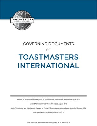 GOVERNING DOCUMENTS
                                               OF

        TOASTMASTERS
        INTERNATIONAL



        Articles of Incorporation and Bylaws of Toastmasters International-Amended August 2010

                         District Administrative Bylaws-Amended August 2010

Club Constitution and the standard Bylaws for Clubs of Toastmasters International- Amended August 1994

                              Policy and Protocol- Amended March 2013




                     This electronic document has been revised as of March 2013
 