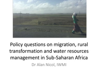Policy questions on migration, rural
transformation and water resources
management in Sub-Saharan Africa
Dr Alan Nicol, IWMI
 