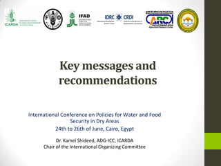 Key messages and
recommendations
International Conference on Policies for Water and Food
Security in Dry Areas
24th to 26th of June, Cairo, Egypt
Dr. Kamel Shideed, ADG-ICC, ICARDA
Chair of the International Organizing Committee
 