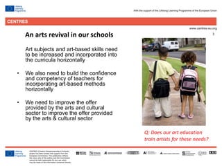 3
Art subjects and art-based skills need
to be increased and incorporated into
the curricula horizontally
• We also need to build the confidence
and competency of teachers for
incorporating art-based methods
horizontally
• We need to improve the offer
provided by the arts and cultural
sector to improve the offer provided
by the arts & cultural sector
An arts revival in our schools
Q: Does our art education
train artists for these needs?
 