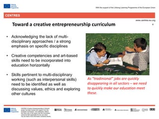 4
• Acknowledging the lack of multi-
disciplinary approaches / a strong
emphasis on specific disciplines
• Creative competencies and art-based
skills need to be incorporated into
education horizontally
• Skills pertinent to multi-disciplinary
working (such as interpersonal skills)
need to be identified as well as
discussing values, ethics and exploring
other cultures
Toward a creative entrepreneurship curriculum
As ”tradinional” jobs are quickly
disappearing in all sectors – we need
to quickly make our education meet
these.
 