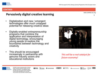 5Pervasively digital creative learning
• Digitalization and new / emergent
technologies offer much untapped
potential for releasing creative ideas
• Digitally-enabled entrepreneurship
programs that combine the
application and interpretation of
digital technology, encouraging
young people to explore the
boundaries between technology and
creativity
• This should be encouraged
increasingly in partnership with
genuine industry actors and
educational institutions
This will be a real catalyst for
future economy!
 