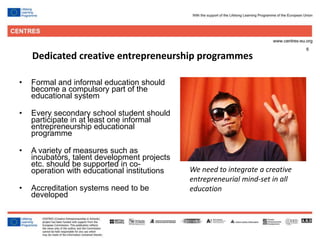6
Dedicated creative entrepreneurship programmes
• Formal and informal education should
become a compulsory part of the
educational system
• Every secondary school student should
participate in at least one informal
entrepreneurship educational
programme
• A variety of measures such as
incubators, talent development projects
etc. should be supported in co-
operation with educational institutions
• Accreditation systems need to be
developed
We need to integrate a creative
entrepreneurial mind-set in all
education
 