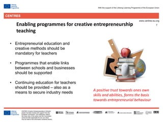 7Enabling programmes for creative entrepreneurship
teaching
• Entrepreneurial education and
creative methods should be
mandatory for teachers
• Programmes that enable links
between schools and businesses
should be supported
• Continuing education for teachers
should be provided – also as a
means to secure industry needs
A positive trust towards ones own
skills and abilities, forms the basis
towards entrepreneurial behaviour
 