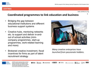 8
Coordinated programmes to link education and business
• Bridging the gap between
educational institutions and different
business support systems
• Creative hubs, mentoring networks
etc. to support and deliver in-and-
out of school activities (mini-
company programmes, start-up
programmes, work-related learning
and more)
• Brokered creative investment, fiscal
incentives for firms as part of talent
recruitment strategy
Many creative enterprises have
launched from passionate hobbies.
 