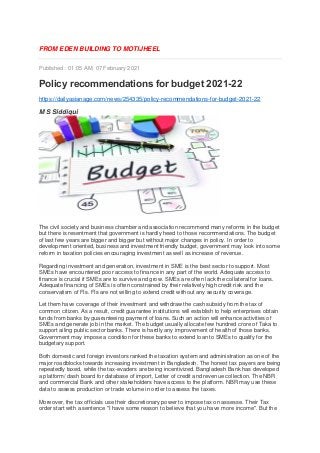 FROM EDEN BUILDING TO MOTIJHEEL
Published: 01:05 AM, 07 February 2021
Policy recommendations for budget 2021-22
https://dailyasianage.com/news/254335/policy-recommendations-for-budget-2021-22
M S Siddiqui
The civil society and business chamber and association recommend many reforms in the budget
but there is resentment that government is hardly heed to those recommendations. The budget
of last few years are bigger and bigger but without major changes in policy. In order to
development oriented, business and investment friendly budget, government may look into some
reform in taxation policies encouraging investment as well as increase of revenue.
Regarding investment and generation, investment in SME is the best sector to support. Most
SMEs have encountered poor access to finance in any part of the world. Adequate access to
finance is crucial if SMEs are to survive and grow. SMEs are often lack the collateral for loans.
Adequate financing of SMEs is often constrained by their relatively high credit risk and the
conservatism of FIs. FIs are not willing to extend credit without any security coverage.
Let them have coverage of their investment and withdraw the cash subsidy from the tax of
common citizen. As a result, credit guarantee institutions will establish to help enterprises obtain
funds from banks by guaranteeing payment of loans. Such an action will enhance activities of
SMEs and generate job in the market. The budget usually allocate few hundred crore of Taka to
support ailing public sector banks. There is hardly any improvement of health of those banks.
Government may impose a condition for these banks to extend loan to SMEs to qualify for the
budgetary support.
Both domestic and foreign investors ranked the taxation system and administration as one of the
major roadblocks towards increasing investment in Bangladesh. The honest tax payers are being
repeatedly taxed, while the tax-evaders are being incentivized. Bangladesh Bank has developed
a platform/ dash board for database of import, Letter of credit and revenue collection. The NBR
and commercial Bank and other stakeholders have access to the platform. NBR may use these
data to assess production or trade volume in order to assess the taxes.
Moreover, the tax officials use their discretionary power to impose tax on assesse. Their Tax
order start with a sentence "I have some reason to believe that you have more income". But the
 