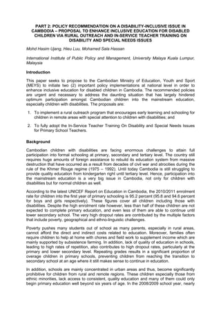 PART 2: POLICY RECOMMENDATION ON A DISABILITY-INCLUSIVE ISSUE IN
CAMBODIA – PROPOSAL TO ENHANCE INCLUSIVE EDUCATION FOR DISABLED
CHILDREN VIA RURAL OUTREACH AND IN-SERVICE TEACHER TRAINING ON
DISABILITY AND SPECIAL NEEDS ISSUES
Mohd Hasim Ujang, Hieu Luu, Mohamed Sala Hassan
International Institute of Public Policy and Management, University Malaya Kuala Lumpur,
Malaysia
Introduction
This paper seeks to propose to the Cambodian Ministry of Education, Youth and Sport
(MEYS) to initiate two (2) important policy implementations at national level in order to
enhance inclusive education for disabled children in Cambodia. The recommended policies
are urgent and necessary to address the daunting situation that has largely hindered
optimum participation amongst Cambodian children into the mainstream education,
especially children with disabilities. The proposals are:
1. To implement a rural outreach program that encourages early learning and schooling for
children in remote areas with special attention to children with disabilities; and
2. To fully adopt the In-Service Teacher Training On Disability and Special Needs Issues
for Primary School Teachers.
Background
Cambodian children with disabilities are facing enormous challenges to attain full
participation into formal schooling at primary, secondary and tertiary level. The country still
requires huge amounts of foreign assistance to rebuild its education system from massive
destruction that have occurred as a result from decades of civil war and atrocities during the
rule of the Khmer Rouge regime (1975 – 1992). Until today Cambodia is still struggling to
provide quality education from kindergarten right until tertiary level. Hence, participation into
the mainstream education is a very big issue in Cambodia, not only for children with
disabilities but for normal children as well.
According to the latest UNICEF Report on Education in Cambodia, the 2010/2011 enrolment
rate for children into the first year of primary schooling is 95.2 percent (95.8 and 94.6 percent
for boys and girls respectively). These figures cover all children including those with
disabilities. Despite the high enrolment rate however, less than half of these children are not
expected to complete primary education, and even less of them are able to continue until
lower secondary school. The very high dropout rates are contributed by the multiple factors
that include poverty, geographical and ethno-linguistic challenges.
Poverty pushes many students out of school as many parents, especially in rural areas,
cannot afford the direct and indirect costs related to education. Moreover, families often
require children to help at home with chores and field work to supplement income which are
mainly supported by subsistence farming. In addition, lack of quality of education in schools,
leading to high rates of repetition, also contributes to high dropout rates, particularly at the
primary and lower secondary level. Repeating grades results in a significant proportion of
overage children in primary schools, preventing children from reaching the transition to
secondary school at an age where it still makes sense to continue in education.
In addition, schools are mainly concentrated in urban areas and thus, become significantly
prohibitive for children from rural and remote regions. These children especially those from
ethnic minorities, lack access to consistent, quality education and many of them could only
begin primary education well beyond six years of age. In the 2008/2009 school year, nearly
 
