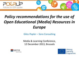 Policy recommendations for the use of 
Open Educational (Media) Resources in 
Europe 
Giles Pepler – Sero Consulting 
Media & Learning Conference, 
12 December 2013, Brussels 
 