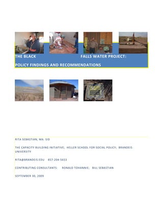 THE BLACK                                 FALLS WATER PROJECT:

POLICY FINDINGS AND RECOMMENDATIONS




RITA SEBASTIAN, MA: SID

THE CAPACITY BUILDING INITIATIVE; HELLER SCHOOL FOR SOCIAL POLICY; BRANDEIS
UNIVERSITY

RITA@BRANDEIS.EDU    857-204-5653

CONTRIBUTING CONSULTANTS:     RONALD TOHANNIE; BILL SEBASTIAN

SEPTEMBER 30, 2009
 