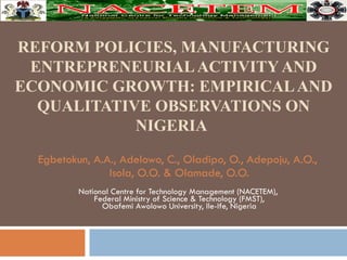 REFORM POLICIES, MANUFACTURING ENTREPRENEURIAL ACTIVITY AND ECONOMIC GROWTH: EMPIRICAL AND QUALITATIVE OBSERVATIONS ON NIGERIA   Egbetokun, A.A., Adelowo, C., Oladipo, O., Adepoju, A.O.,  Isola, O.O. & Olamade, O.O. National Centre for Technology Management (NACETEM),  Federal Ministry of Science & Technology (FMST), Obafemi Awolowo University, Ile-Ife, Nigeria 