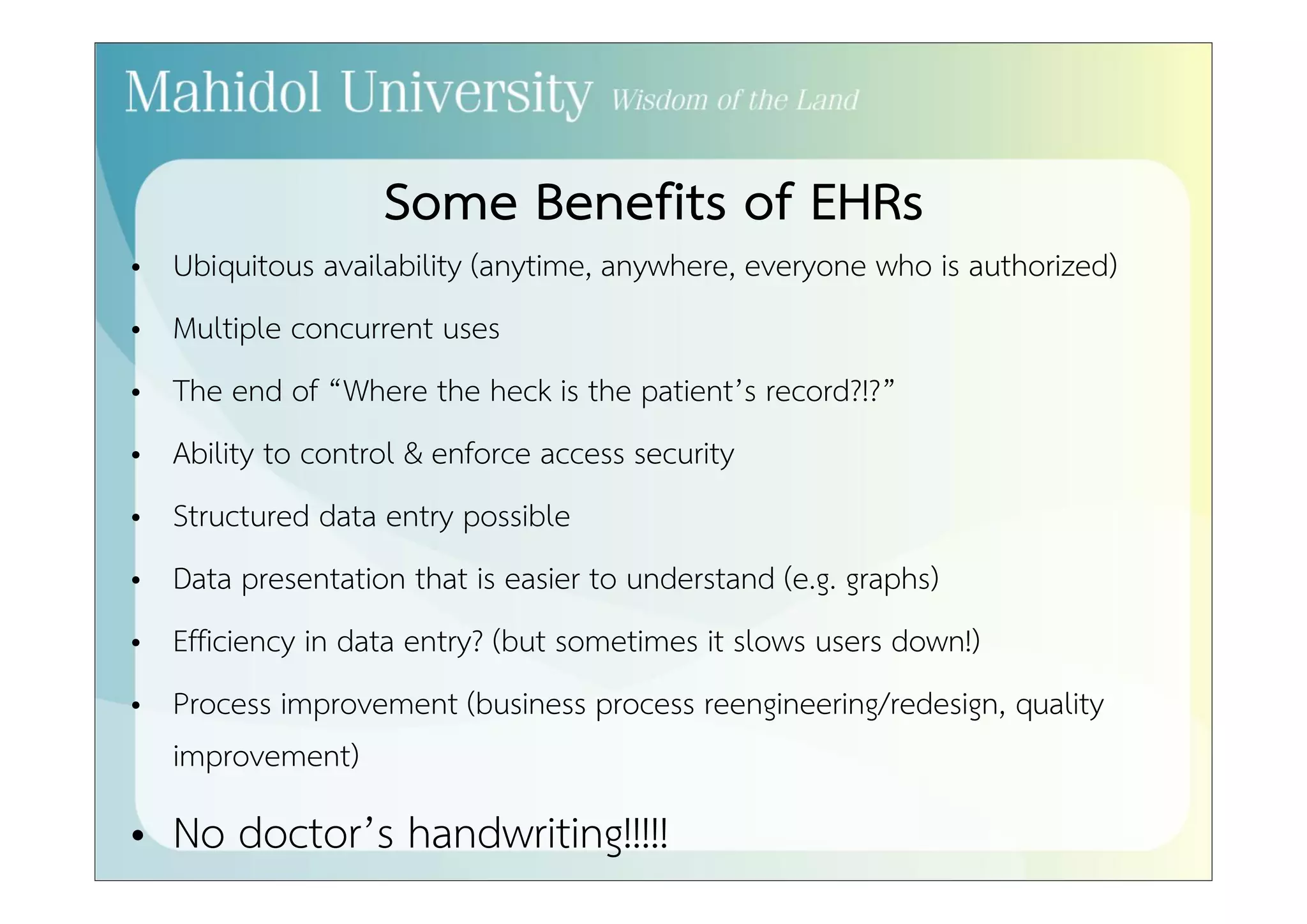 Some Benefits of EHRs 
• Ubiquitous availability (anytime, anywhere, everyone who is authorized) 
• Multiple concurrent uses 
• The end of “Where the heck is the patient’s record?!?” 
• Ability to control & enforce access security 
• Structured data entry possible 
• Data presentation that is easier to understand (e.g. graphs) 
• Efficiency in data entry? (but sometimes it slows users down!) 
• Process improvement (business process reengineering/redesign, quality 
improvement) 
• No doctor’s handwriting!!!!! 
 