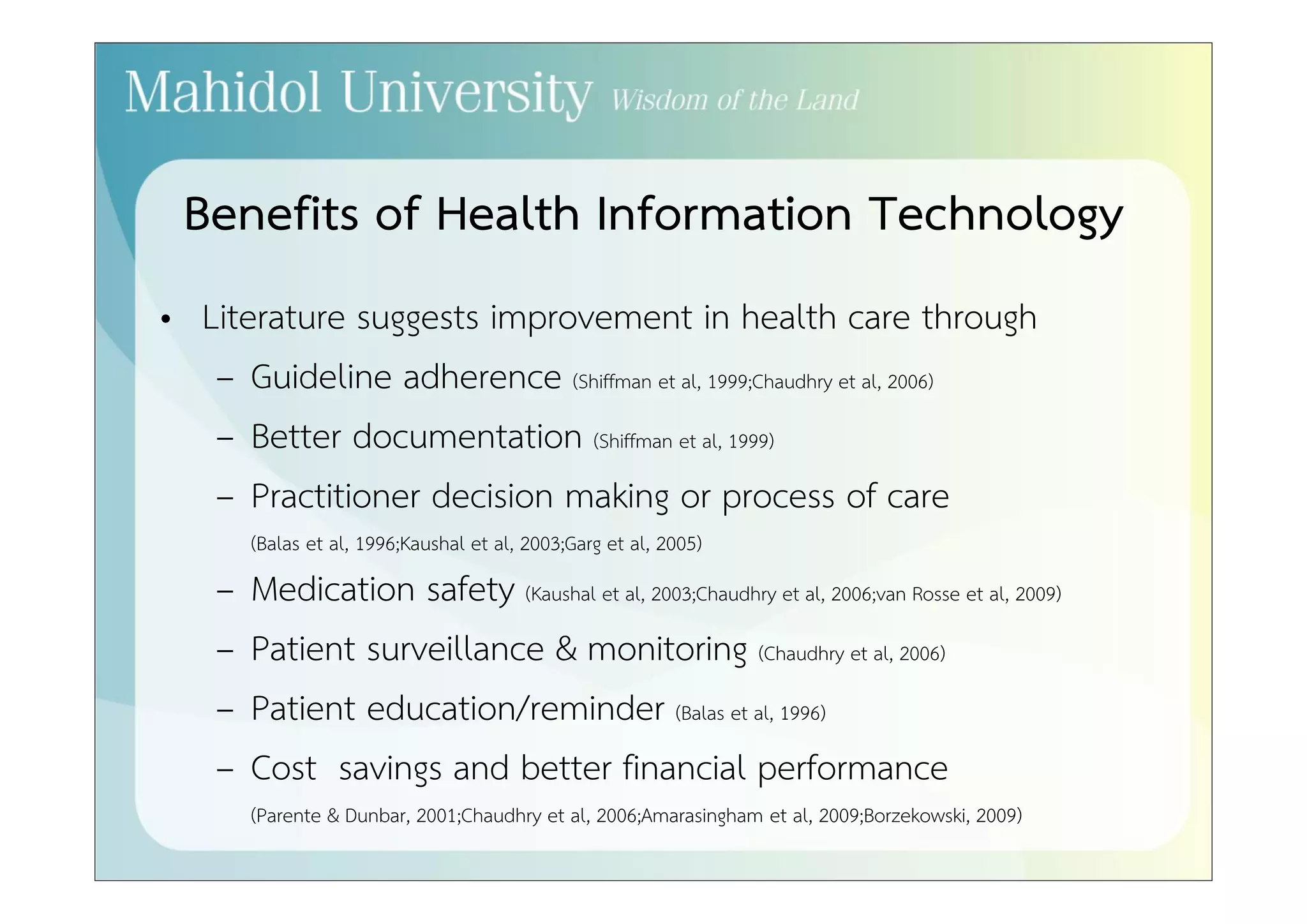 Benefits of Health Information Technology 
• Literature suggests improvement in health care through 
– Guideline adherence (Shiffman et al, 1999;Chaudhry et al, 2006) 
– Better documentation (Shiffman et al, 1999) 
– Practitioner decision making or process of care 
(Balas et al, 1996;Kaushal et al, 2003;Garg et al, 2005) 
– Medication safety (Kaushal et al, 2003;Chaudhry et al, 2006;van Rosse et al, 2009) 
– Patient surveillance & monitoring (Chaudhry et al, 2006) 
– Patient education/reminder (Balas et al, 1996) 
– Cost savings and better financial performance 
(Parente & Dunbar, 2001;Chaudhry et al, 2006;Amarasingham et al, 2009;Borzekowski, 2009) 
 