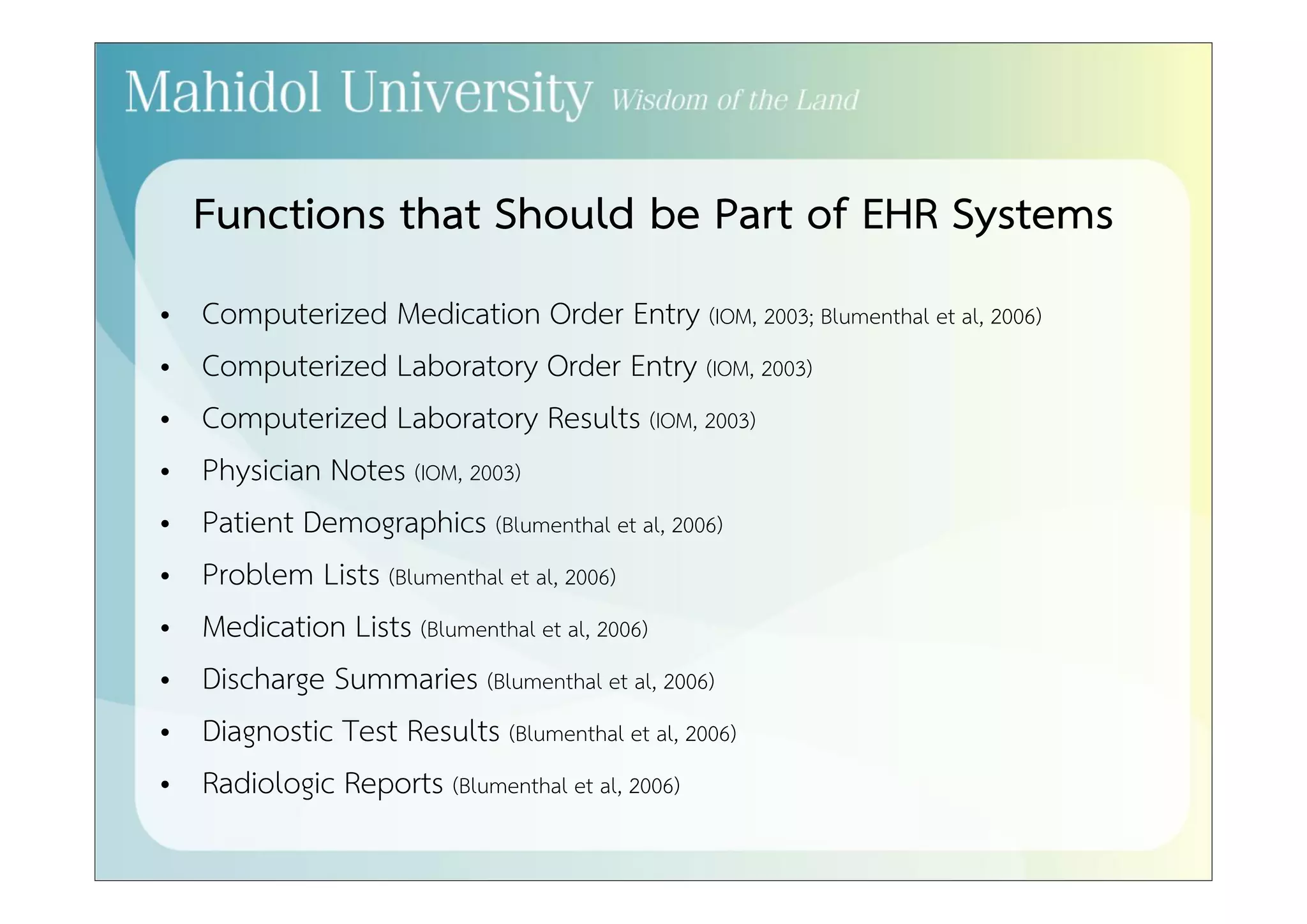 Functions that Should be Part of EHR Systems 
• Computerized Medication Order Entry (IOM, 2003; Blumenthal et al, 2006) 
• Computerized Laboratory Order Entry (IOM, 2003) 
• Computerized Laboratory Results (IOM, 2003) 
• Physician Notes (IOM, 2003) 
• Patient Demographics (Blumenthal et al, 2006) 
• Problem Lists (Blumenthal et al, 2006) 
• Medication Lists (Blumenthal et al, 2006) 
• Discharge Summaries (Blumenthal et al, 2006) 
• Diagnostic Test Results (Blumenthal et al, 2006) 
• Radiologic Reports (Blumenthal et al, 2006) 
 