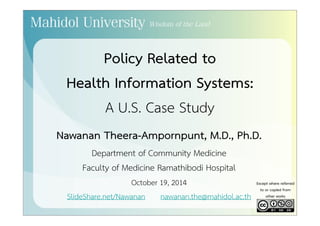 Policy Related to 
Health Information Systems: 
A U.S. Case Study 
Nawanan Theera-Ampornpunt, M.D., Ph.D. 
Department of Community Medicine 
Faculty of Medicine Ramathibodi Hospital 
October 19, 2014 
SlideShare.net/Nawanan nawanan.the@mahidol.ac.th 
Except where referred 
to or copied from 
other works 
 