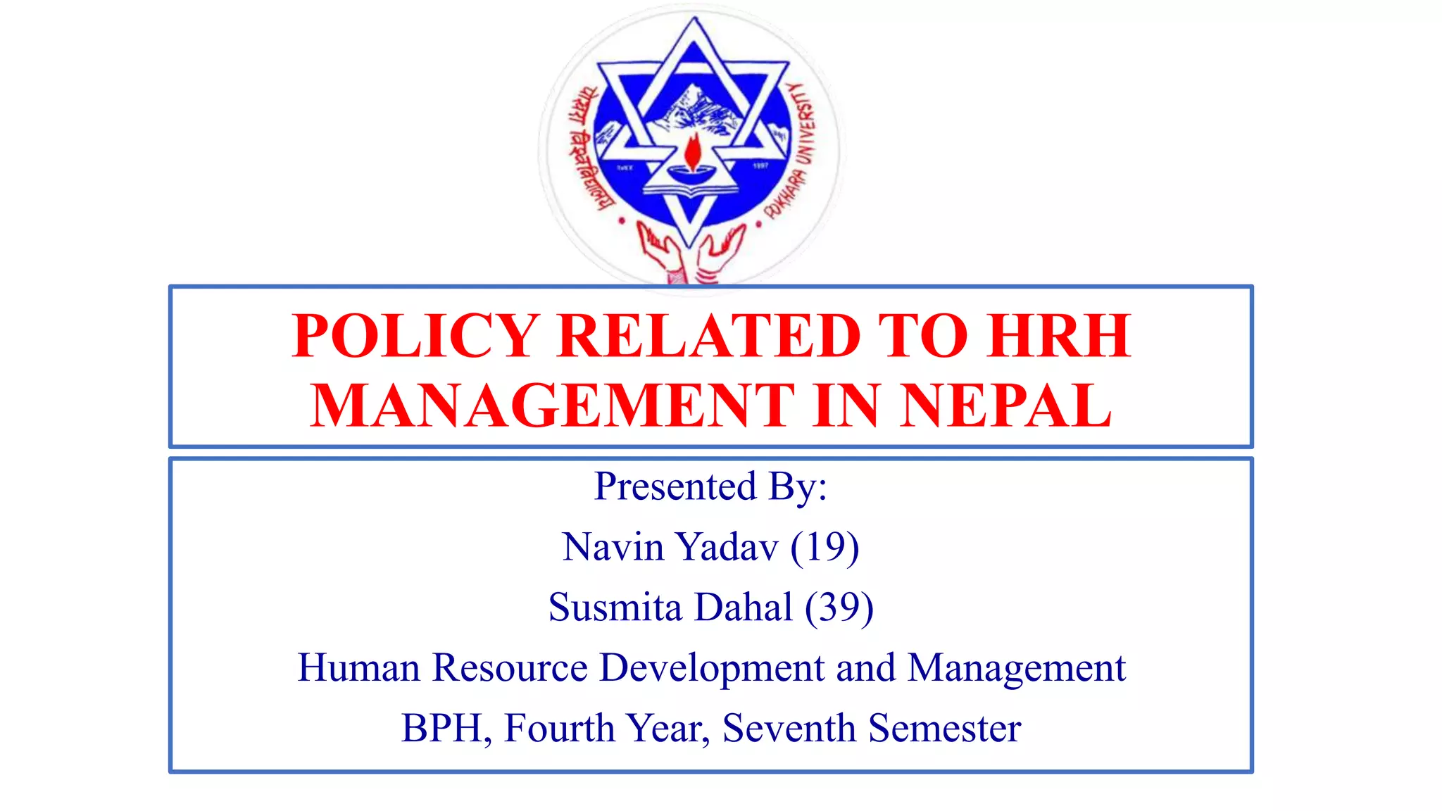 POLICY RELATED TO HRH
MANAGEMENT IN NEPAL
Presented By:
Navin Yadav (19)
Susmita Dahal (39)
Human Resource Development and Management
BPH, Fourth Year, Seventh Semester
 