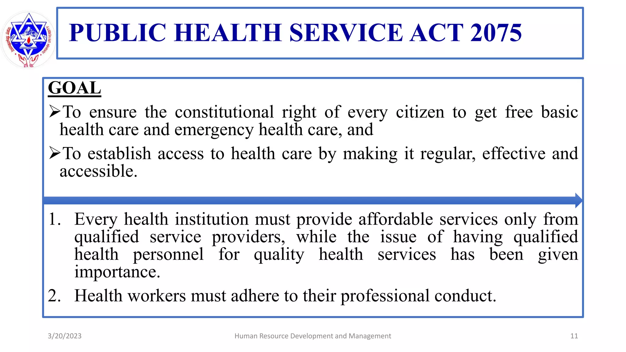 PUBLIC HEALTH SERVICE ACT 2075
GOAL
To ensure the constitutional right of every citizen to get free basic
health care and emergency health care, and
To establish access to health care by making it regular, effective and
accessible.
1. Every health institution must provide affordable services only from
qualified service providers, while the issue of having qualified
health personnel for quality health services has been given
importance.
2. Health workers must adhere to their professional conduct.
3/20/2023 11
Human Resource Development and Management
 