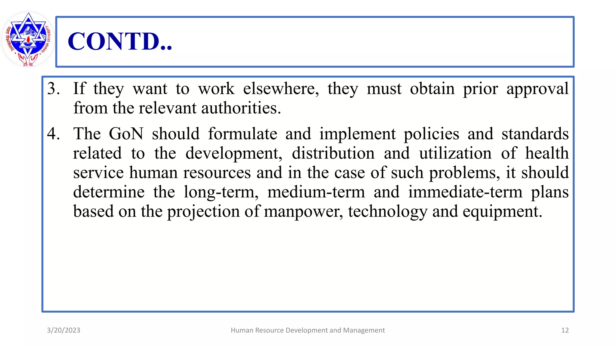CONTD..
3. If they want to work elsewhere, they must obtain prior approval
from the relevant authorities.
4. The GoN should formulate and implement policies and standards
related to the development, distribution and utilization of health
service human resources and in the case of such problems, it should
determine the long-term, medium-term and immediate-term plans
based on the projection of manpower, technology and equipment.
3/20/2023 12
Human Resource Development and Management
 