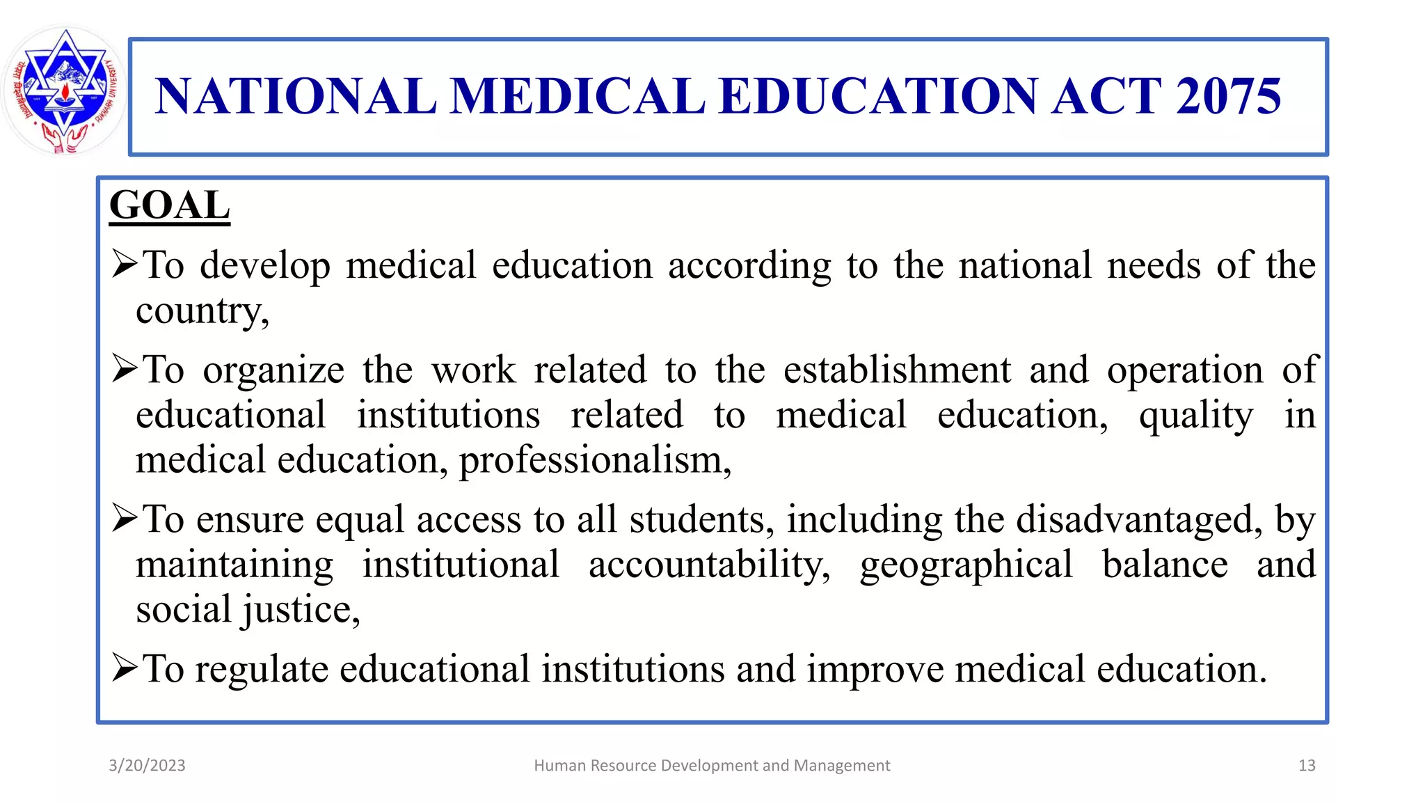 NATIONAL MEDICAL EDUCATION ACT 2075
GOAL
To develop medical education according to the national needs of the
country,
To organize the work related to the establishment and operation of
educational institutions related to medical education, quality in
medical education, professionalism,
To ensure equal access to all students, including the disadvantaged, by
maintaining institutional accountability, geographical balance and
social justice,
To regulate educational institutions and improve medical education.
3/20/2023 13
Human Resource Development and Management
 