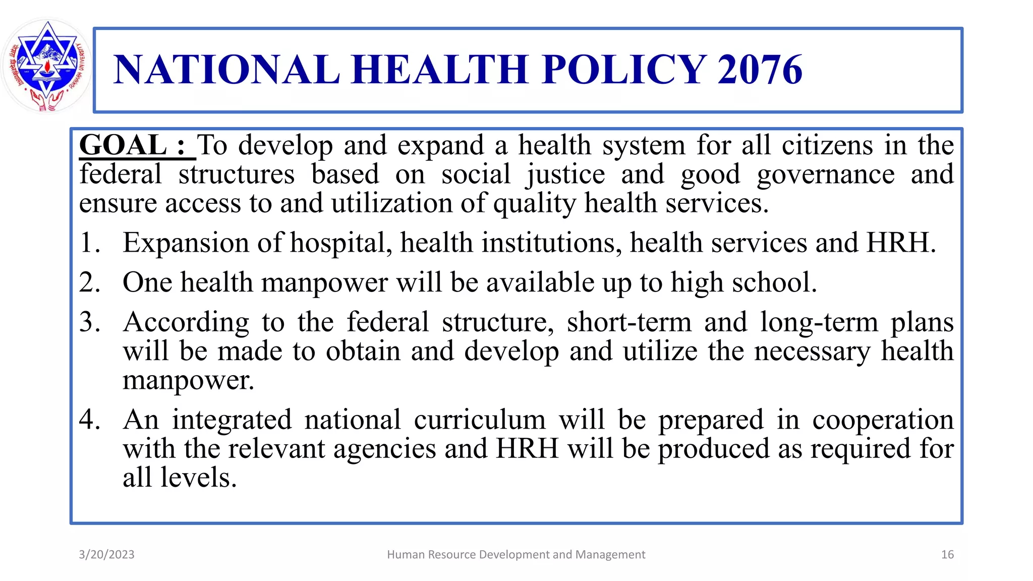 NATIONAL HEALTH POLICY 2076
GOAL : To develop and expand a health system for all citizens in the
federal structures based on social justice and good governance and
ensure access to and utilization of quality health services.
1. Expansion of hospital, health institutions, health services and HRH.
2. One health manpower will be available up to high school.
3. According to the federal structure, short-term and long-term plans
will be made to obtain and develop and utilize the necessary health
manpower.
4. An integrated national curriculum will be prepared in cooperation
with the relevant agencies and HRH will be produced as required for
all levels.
3/20/2023 16
Human Resource Development and Management
 