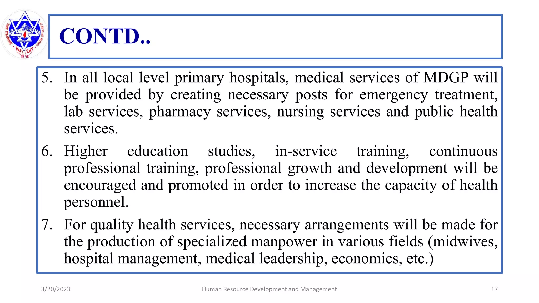 CONTD..
5. In all local level primary hospitals, medical services of MDGP will
be provided by creating necessary posts for emergency treatment,
lab services, pharmacy services, nursing services and public health
services.
6. Higher education studies, in-service training, continuous
professional training, professional growth and development will be
encouraged and promoted in order to increase the capacity of health
personnel.
7. For quality health services, necessary arrangements will be made for
the production of specialized manpower in various fields (midwives,
hospital management, medical leadership, economics, etc.)
3/20/2023 17
Human Resource Development and Management
 