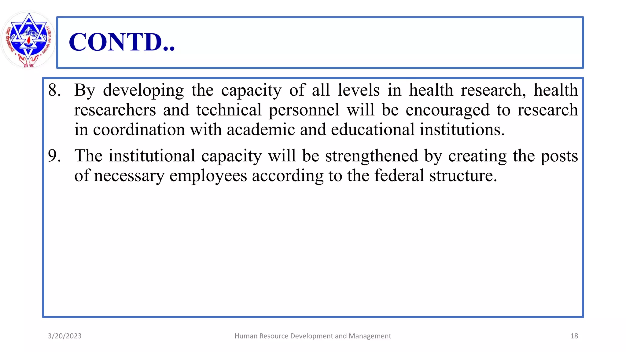 CONTD..
8. By developing the capacity of all levels in health research, health
researchers and technical personnel will be encouraged to research
in coordination with academic and educational institutions.
9. The institutional capacity will be strengthened by creating the posts
of necessary employees according to the federal structure.
3/20/2023 18
Human Resource Development and Management
 