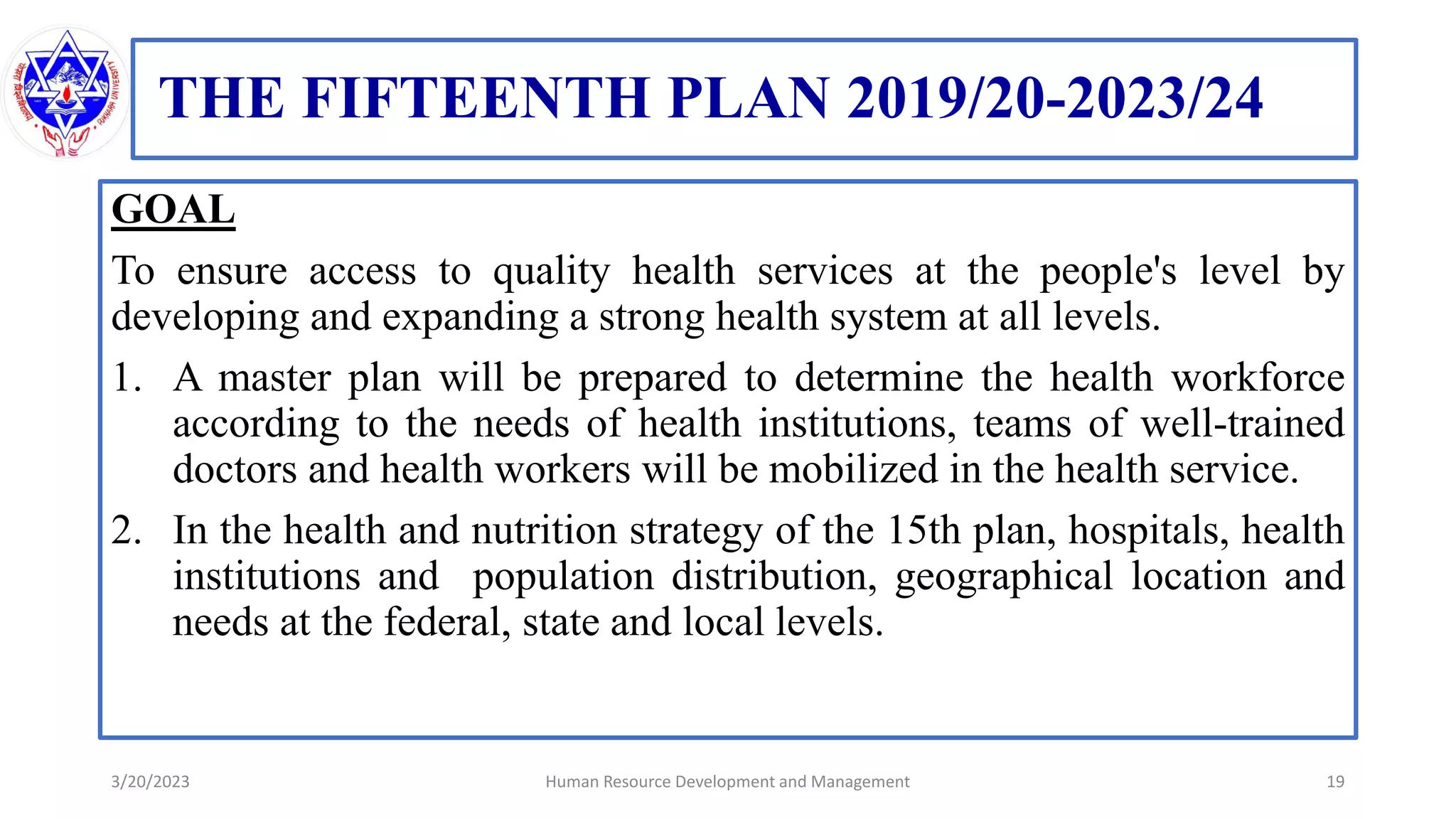 THE FIFTEENTH PLAN 2019/20-2023/24
GOAL
To ensure access to quality health services at the people's level by
developing and expanding a strong health system at all levels.
1. A master plan will be prepared to determine the health workforce
according to the needs of health institutions, teams of well-trained
doctors and health workers will be mobilized in the health service.
2. In the health and nutrition strategy of the 15th plan, hospitals, health
institutions and population distribution, geographical location and
needs at the federal, state and local levels.
3/20/2023 19
Human Resource Development and Management
 