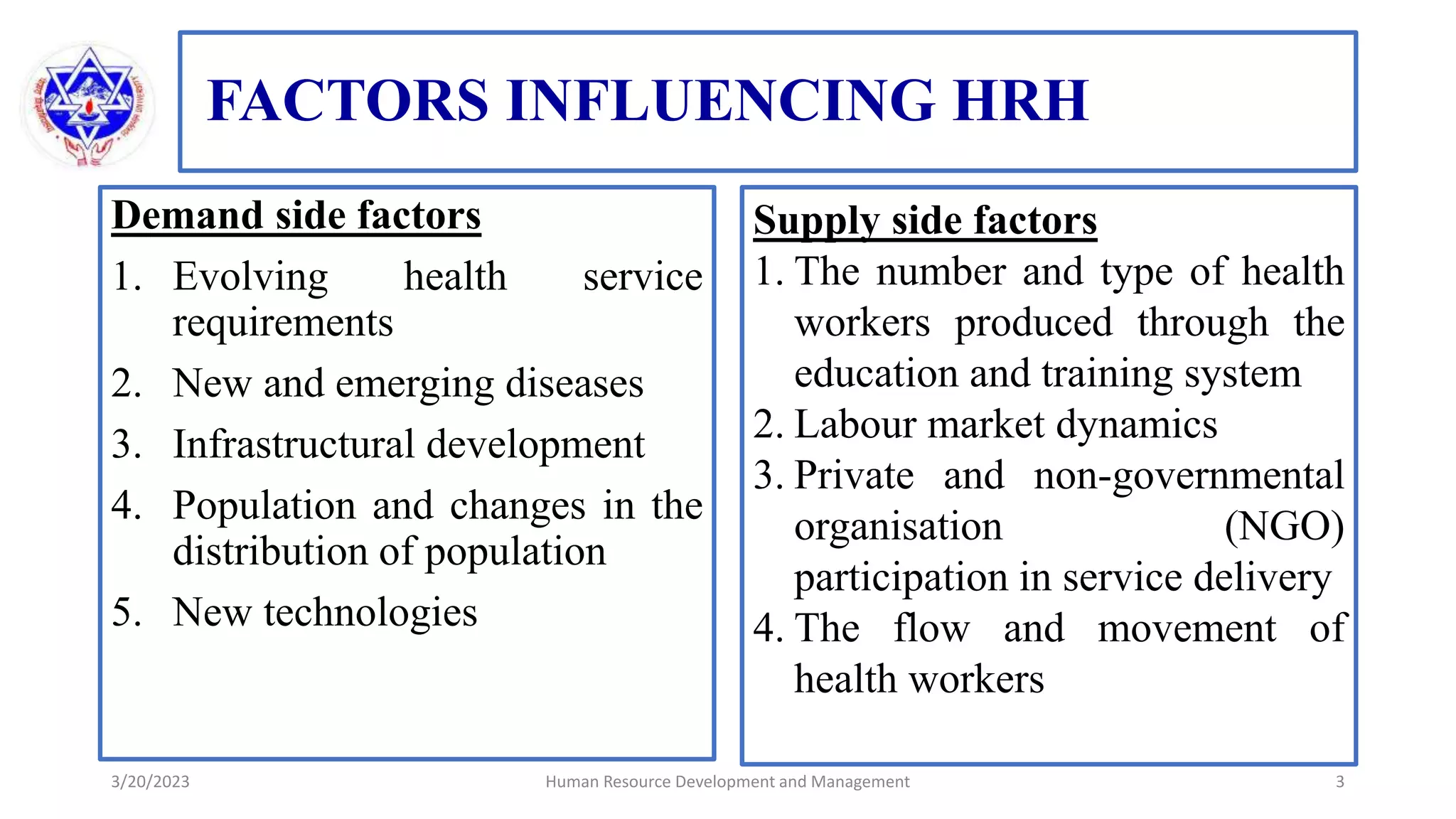 FACTORS INFLUENCING HRH
Demand side factors
1. Evolving health service
requirements
2. New and emerging diseases
3. Infrastructural development
4. Population and changes in the
distribution of population
5. New technologies
3/20/2023 Human Resource Development and Management 3
Supply side factors
1. The number and type of health
workers produced through the
education and training system
2. Labour market dynamics
3. Private and non-governmental
organisation (NGO)
participation in service delivery
4. The flow and movement of
health workers
 