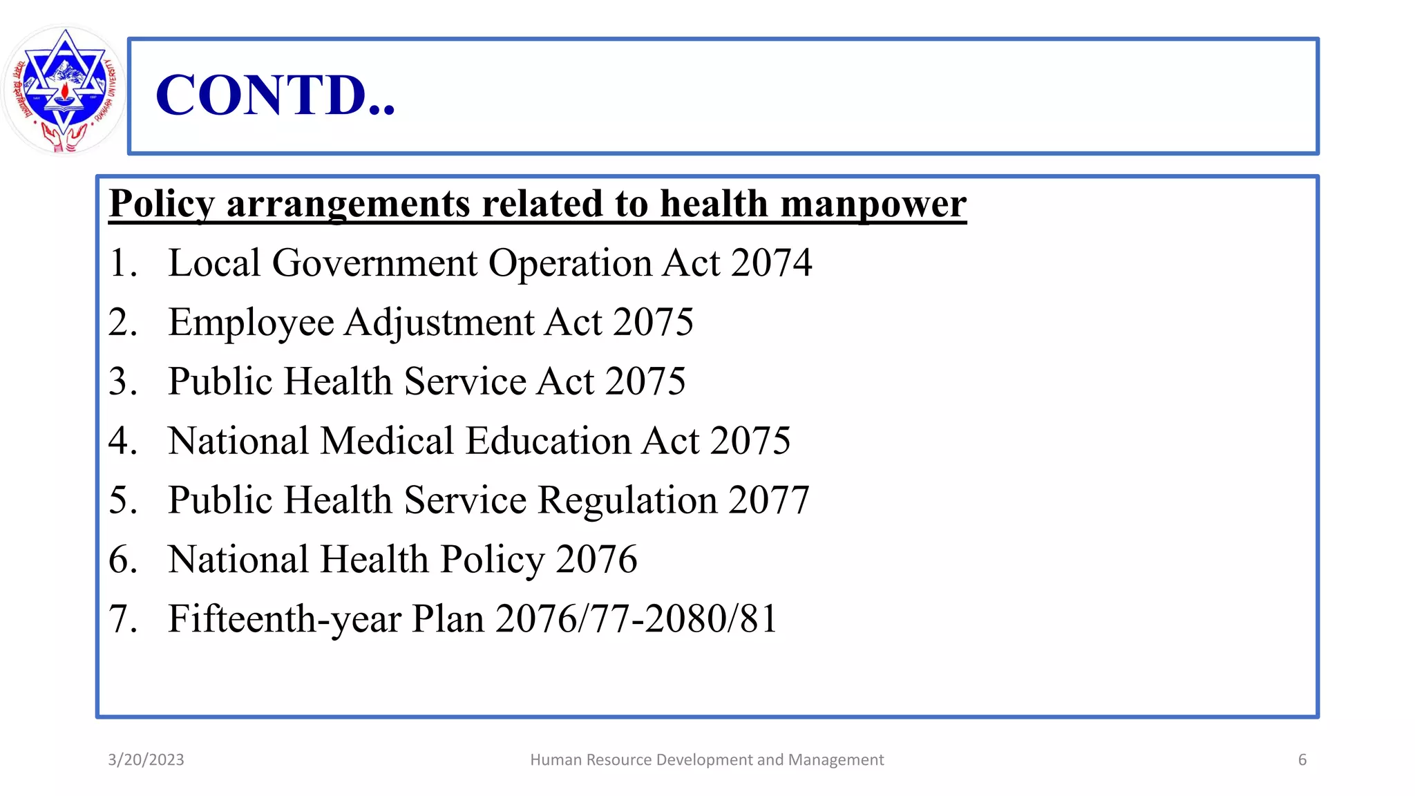 CONTD..
Policy arrangements related to health manpower
1. Local Government Operation Act 2074
2. Employee Adjustment Act 2075
3. Public Health Service Act 2075
4. National Medical Education Act 2075
5. Public Health Service Regulation 2077
6. National Health Policy 2076
7. Fifteenth-year Plan 2076/77-2080/81
3/20/2023 6
Human Resource Development and Management
 