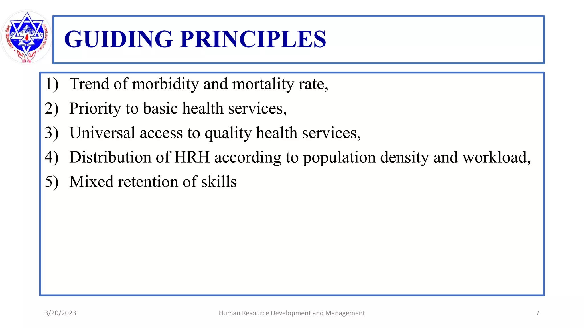 GUIDING PRINCIPLES
1) Trend of morbidity and mortality rate,
2) Priority to basic health services,
3) Universal access to quality health services,
4) Distribution of HRH according to population density and workload,
5) Mixed retention of skills
3/20/2023 7
Human Resource Development and Management
 