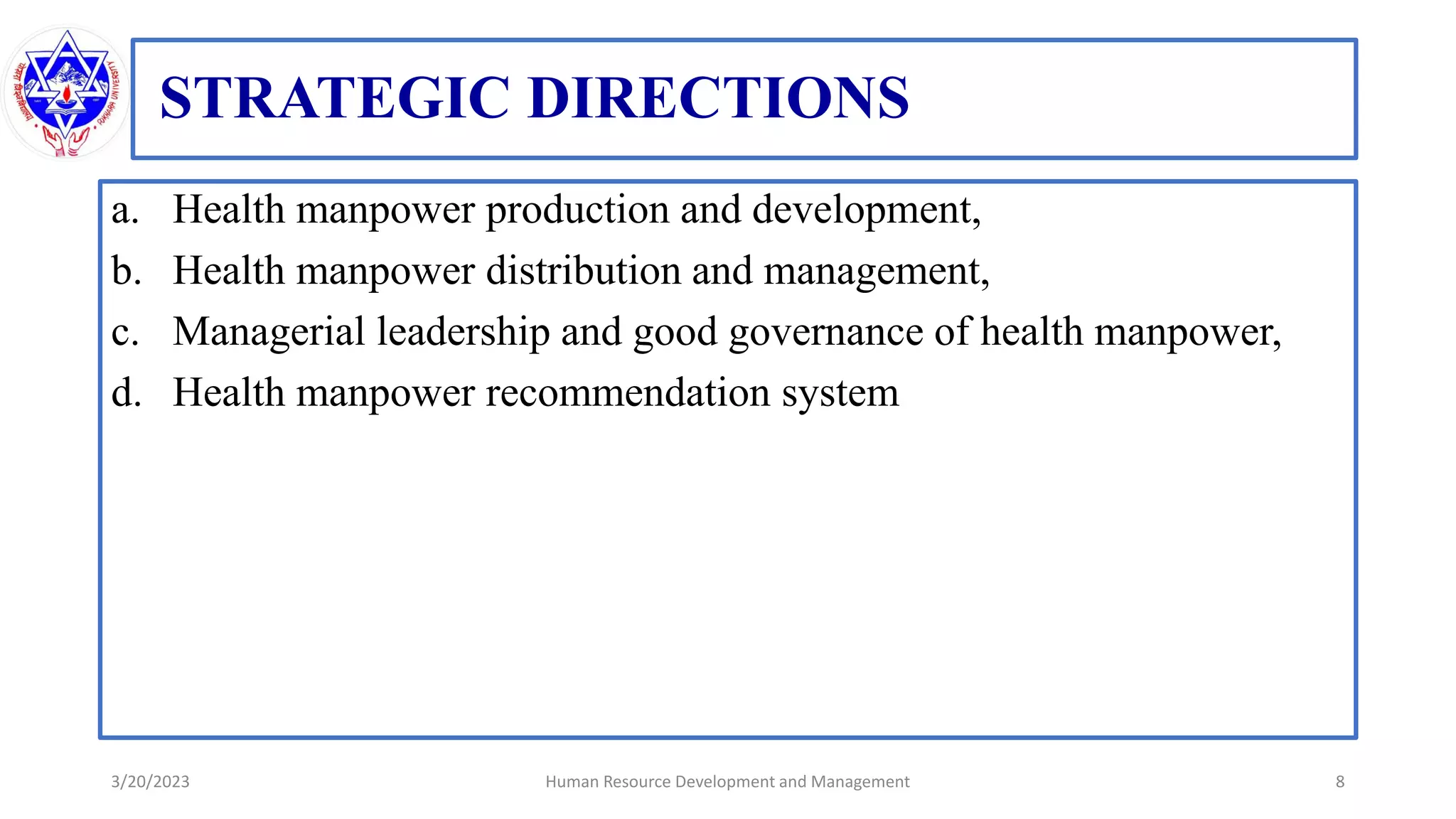 STRATEGIC DIRECTIONS
a. Health manpower production and development,
b. Health manpower distribution and management,
c. Managerial leadership and good governance of health manpower,
d. Health manpower recommendation system
3/20/2023 8
Human Resource Development and Management
 