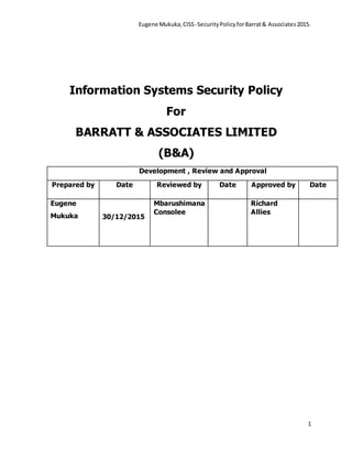 Eugene Mukuka,CISS -SecurityPolicyforBarrat& Associates2015.
1
Information Systems Security Policy
For
BARRATT & ASSOCIATES LIMITED
(B&A)
Development , Review and Approval
Prepared by Date Reviewed by Date Approved by Date
Eugene
Mukuka 30/12/2015
Mbarushimana
Consolee
Richard
Allies
 