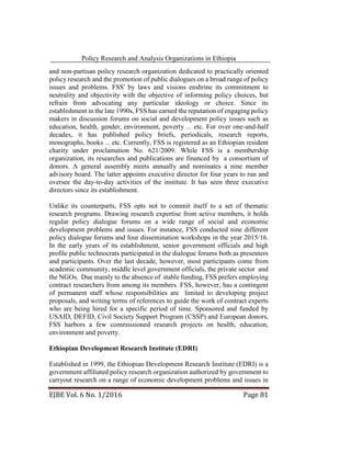 Policy Research and Analysis Organizations in Ethiopia
EJBE Vol. 6 No. 1/2016 Page 81
and non-partisan policy research organization dedicated to practically oriented
policy research and the promotion of public dialogues on a broad range of policy
issues and problems. FSS' by laws and visions enshrine its commitment to
neutrality and objectivity with the objective of informing policy choices, but
refrain from advocating any particular ideology or choice. Since its
establishment in the late 1990s, FSS has earned the reputation of engaging policy
makers in discussion forums on social and development policy issues such as
education, health, gender, environment, poverty ... etc. For over one-and-half
decades, it has published policy briefs, periodicals, research reports,
monographs, books ... etc. Currently, FSS is registered as an Ethiopian resident
charity under proclamation No. 621/2009. While FSS is a membership
organization, its researches and publications are financed by a consortium of
donors. A general assembly meets annually and nominates a nine member
advisory board. The latter appoints executive director for four years to run and
oversee the day-to-day activities of the institute. It has seen three executive
directors since its establishment.
Unlike its counterparts, FSS opts not to commit itself to a set of thematic
research programs. Drawing research expertise from active members, it holds
regular policy dialogue forums on a wide range of social and economic
development problems and issues. For instance, FSS conducted nine different
policy dialogue forums and four dissemination workshops in the year 2015/16.
In the early years of its establishment, senior government officials and high
profile public technocrats participated in the dialogue forums both as presenters
and participants. Over the last decade, however, most participants come from
academic community, middle level government officials, the private sector and
the NGOs. Due mainly to the absence of stable funding, FSS prefers employing
contract researchers from among its members. FSS, however, has a contingent
of permanent staff whose responsibilities are limited to developing project
proposals, and writing terms of references to guide the work of contract experts
who are being hired for a specific period of time. Sponsored and funded by
USAID, DEFID, Civil Society Support Program (CSSP) and European donors,
FSS harbors a few commissioned research projects on health, education,
environment and poverty.
Ethiopian Development Research Institute (EDRI)
Established in 1999, the Ethiopian Development Research Institute (EDRI) is a
government affiliated policy research organization authorized by government to
carryout research on a range of economic development problems and issues in
 