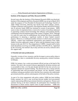 Policy Research and Analysis Organizations in Ethiopia
EJBE Vol. 6 No. 1/2016 Page 83
Institute of Development and Policy Research (IDPR)
Several years after the Institute of Development Research (IDR) was dissolved,
Institute of Development and Policy Research (IDPR) was set up in March 2014
under the auspices of Vice President for Research and Technology Transfer of
Addis Ababa University. Drawing nine faculty from three colleges, namely,
Colleges of Business and Economics, Development Studies and Social Sciences
into its advisory board, IDPR has instituted its system of governance. IDPR
seems to draw its inspiration from a vision to be 'a center of excellence dedicated
to generating evidence based knowledge that influence policymaking thereby
contributing to the development goals of the country' (Tegegne, 2016). Although
it is only two years since its establishment, the institute has shown remarkable
performance in attracting a significant number of donor funded research
projects. Moreover, it conducted monthly seminars in which senior government
officials, experts from multilateral organizations and academics from Addis
Ababa University addressed a range of policy and development issues in their
lectures in the year 2015/16. The composition of IDPR's research staff is fairly
multi-disciplinary involving seven PhDs and three with MScs/M.As. Appointed
by the University, the institute's day-to-day activities are run by a director and a
few support staff.
4. Potential and some predicaments
Generally, in terms of size, resources, and the leverage to convey policy ideas to
policy makers; there is considerable diversity among policy research institutes
in Ethiopia.
EDRI, for instance, has a senior government official serving as the head of the
institute. Not only is the executive director appointed by the prime minister and
is accountable to him, over the past decade and half, he has also served as an
important channel for research funding. The director has also a strong network
of relationship both with government and donors. He has, therefore, created
confidence among government circles that they have someone who understands
government priorities, policies and programs at the helm of the policy institute.
As part of its close engagement with policy makers, EDRI has been holding
Friday seminars for over a year involving relevant middle level government
experts representing different government ministries and agencies. Sixteen such
seminars having so far been conducted, the participants have benefited from
discussions in which various experts come as paper presenters. EDRI also
 