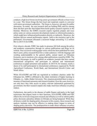 Policy Research and Analysis Organizations in Ethiopia
EJBE Vol. 6 No. 1/2016 Page 84
conducts a high level forum involving senior government officials at least twice
in a year. This forum brings the best local and expatriate experts to converse
with senior government authorities. The forum is, however, not open for public
discussion. As noted, the core research staff are holding PhD, and five among
them did their post-doc that helped them build quality research expertise in the
Institute. Moreover, the EDRI's research experts regularly prepare and issue
policy notes on various economic development matters to inform policymakers,
which might have influenced policymakers directly or indirectly. Moreover, the
Institute delivers annual performance reports both to the executive and to the
parliament. Government allocated a recurrent budget amounting 11.2 million
Birr in 2015/16 for EDRI.
Over almost a decade, EDRI has made its presence felt both among the policy
and academic communities through its various publications and blogs on its
website. Peer reviewed working paper series which has been published for more
than 6 years, policy-research brief (for a wider audience) with the language and
wording understandable to the general public, annual report on Ethiopian
Economy, just to mention a few among other publications issued by EDRI. The
Institute encourages its staff to publish on academic journals that have earned
international recognition, and participate in national and international
conferences as paper presenters and speakers. In 2015/16, for instance, nearly a
dozen of its staff participated in international conferences organized by World
Agricultural Conference, World Bank, and International Growth Center and
South Africa.
While EEA/EEPRI and FSS are registered as residence charities under the
Ethiopian law, IDPR is affiliated to the oldest institution of higher learning in
Ethiopia, i.e., Addis Ababa University. This situation permitted them to enjoy a
measure of functional autonomy and research freedom. Over the years, however,
not only have they little access to policy relevant information generated by
government, but their research outputs also make much less influence on policy
makers.
Furthermore, due partly to the absence of stable finance and partly to the legal
restrictions that impose limits to their functions, EEA/EEPRI, IDPR and FSS'
effort to be involved in long term research and influence as well as inform public
policy decisions and policy debates in Ethiopia are being hampered. While they
all deserve credit for shaping policy discourse in this country, these research and
analysis institutes may not be effective in making direct impact in terms of
shaping policy decisions. The predisposition to make direct influence on policy
 
