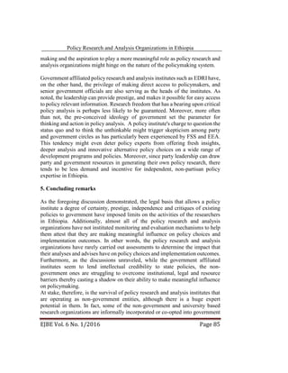 Policy Research and Analysis Organizations in Ethiopia
EJBE Vol. 6 No. 1/2016 Page 85
making and the aspiration to play a more meaningful role as policy research and
analysis organizations might hinge on the nature of the policymaking system.
Government affiliated policy research and analysis institutes such as EDRI have,
on the other hand, the privilege of making direct access to policymakers, and
senior government officials are also serving as the heads of the institutes. As
noted, the leadership can provide prestige, and makes it possible for easy access
to policy relevant information. Research freedom that has a bearing upon critical
policy analysis is perhaps less likely to be guaranteed. Moreover, more often
than not, the pre-conceived ideology of government set the parameter for
thinking and action in policy analysis. A policy institute's charge to question the
status quo and to think the unthinkable might trigger skepticism among party
and government circles as has particularly been experienced by FSS and EEA.
This tendency might even deter policy experts from offering fresh insights,
deeper analysis and innovative alternative policy choices on a wide range of
development programs and policies. Moreover, since party leadership can draw
party and government resources in generating their own policy research, there
tends to be less demand and incentive for independent, non-partisan policy
expertise in Ethiopia.
5. Concluding remarks
As the foregoing discussion demonstrated, the legal basis that allows a policy
institute a degree of certainty, prestige, independence and critiques of existing
policies to government have imposed limits on the activities of the researchers
in Ethiopia. Additionally, almost all of the policy research and analysis
organizations have not instituted monitoring and evaluation mechanisms to help
them attest that they are making meaningful influence on policy choices and
implementation outcomes. In other words, the policy research and analysis
organizations have rarely carried out assessments to determine the impact that
their analyses and advises have on policy choices and implementation outcomes.
Furthermore, as the discussions unraveled, while the government affiliated
institutes seem to lend intellectual credibility to state policies, the non-
government ones are struggling to overcome institutional, legal and resource
barriers thereby casting a shadow on their ability to make meaningful influence
on policymaking.
At stake, therefore, is the survival of policy research and analysis institutes that
are operating as non-government entities, although there is a huge expert
potential in them. In fact, some of the non-government and university based
research organizations are informally incorporated or co-opted into government
 