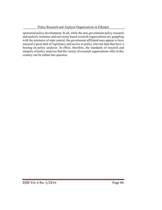 Policy Research and Analysis Organizations in Ethiopia
EJBE Vol. 6 No. 1/2016 Page 86
sponsored policy development. In all, while the non-government policy research
and analysis institutes and university based research organizations are grappling
with the strictures of state control, the government affiliated ones appear to have
enjoyed a great deal of legitimacy and access to policy relevant data that have a
bearing on policy analyses. In effect, therefore, the standards of research and
integrity of policy analyses that the variety of research organizations offer in this
country can be called into question.
 