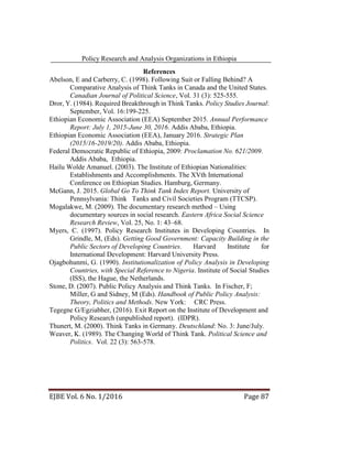 Policy Research and Analysis Organizations in Ethiopia
EJBE Vol. 6 No. 1/2016 Page 87
References
Abelson, E and Carberry, C. (1998). Following Suit or Falling Behind? A
Comparative Analysis of Think Tanks in Canada and the United States.
Canadian Journal of Political Science, Vol. 31 (3): 525-555.
Dror, Y. (1984). Required Breakthrough in Think Tanks. Policy Studies Journal:
September, Vol. 16:199-225.
Ethiopian Economic Association (EEA) September 2015. Annual Performance
Report: July 1, 2015-June 30, 2016. Addis Ababa, Ethiopia.
Ethiopian Economic Association (EEA), January 2016. Strategic Plan
(2015/16-2019/20). Addis Ababa, Ethiopia.
Federal Democratic Republic of Ethiopia, 2009: Proclamation No. 621/2009.
Addis Ababa, Ethiopia.
Hailu Wolde Amanuel. (2003). The Institute of Ethiopian Nationalities:
Establishments and Accomplishments. The XVth International
Conference on Ethiopian Studies. Hamburg, Germany.
McGann, J. 2015. Global Go To Think Tank Index Report. University of
Pennsylvania: Think Tanks and Civil Societies Program (TTCSP).
Mogalakwe, M. (2009). The documentary research method – Using
documentary sources in social research. Eastern Africa Social Science
Research Review, Vol. 25, No. 1: 43–68.
Myers, C. (1997). Policy Research Institutes in Developing Countries. In
Grindle, M, (Eds). Getting Good Government: Capacity Building in the
Public Sectors of Developing Countries. Harvard Institute for
International Development: Harvard University Press.
Ojagbohunmi, G. (1990). Institutionalization of Policy Analysis in Developing
Countries, with Special Reference to Nigeria. Institute of Social Studies
(ISS), the Hague, the Netherlands.
Stone, D. (2007). Public Policy Analysis and Think Tanks. In Fischer, F;
Miller, G and Sidney, M (Eds). Handbook of Public Policy Analysis:
Theory, Politics and Methods. New York: CRC Press.
Tegegne G/Egziabher, (2016). Exit Report on the Institute of Development and
Policy Research (unpublished report). (IDPR).
Thunert, M. (2000). Think Tanks in Germany. Deutschland: No. 3: June/July.
Weaver, K. (1989). The Changing World of Think Tank. Political Science and
Politics. Vol. 22 (3): 563-578.
 