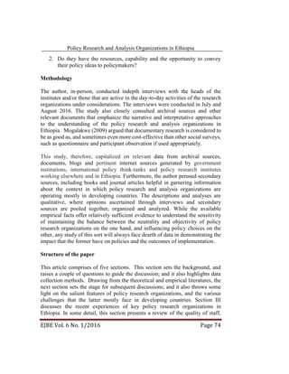 Policy Research and Analysis Organizations in Ethiopia
EJBE Vol. 6 No. 1/2016 Page 74
2. Do they have the resources, capability and the opportunity to convey
their policy ideas to policymakers?
Methodology
The author, in-person, conducted indepth interviews with the heads of the
institutes and/or those that are active in the day-to-day activities of the research
organizations under considerations. The interviews were conducted in July and
August 2016. The study also closely consulted archival sources and other
relevant documents that emphasize the narrative and interpretative approaches
to the understanding of the policy research and analysis organizations in
Ethiopia. Mogalakwe (2009) argued that documentary research is considered to
be as good as, and sometimes even more cost-effective than other social surveys,
such as questionnaire and participant observation if used appropriately.
This study, therefore, capitalized on relevant data from archival sources,
documents, blogs and pertinent internet sources generated by government
institutions, international policy think-tanks and policy research institutes
working elsewhere and in Ethiopia. Furthermore, the author perused secondary
sources, including books and journal articles helpful in garnering information
about the context in which policy research and analysis organizations are
operating mostly in developing countries. The descriptions and analyses are
qualitative, where opinions ascertained through interviews and secondary
sources are pooled together, organized and analyzed. While the available
empirical facts offer relatively sufficient evidence to understand the sensitivity
of maintaining the balance between the neutrality and objectivity of policy
research organizations on the one hand, and influencing policy choices on the
other, any study of this sort will always face dearth of data in demonstrating the
impact that the former have on policies and the outcomes of implementation.
Structure of the paper
This article comprises of five sections. This section sets the background, and
raises a couple of questions to guide the discussion; and it also highlights data
collection methods. Drawing from the theoretical and empirical literatures, the
next section sets the stage for subsequent discussions; and it also throws some
light on the salient features of policy research organizations, and the various
challenges that the latter mostly face in developing countries. Section III
discusses the recent experiences of key policy research organizations in
Ethiopia. In some detail, this section presents a review of the quality of staff,
 