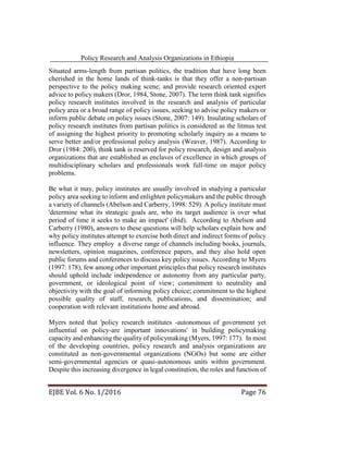 Policy Research and Analysis Organizations in Ethiopia
EJBE Vol. 6 No. 1/2016 Page 76
Situated arms-length from partisan politics, the tradition that have long been
cherished in the home lands of think-tanks is that they offer a non-partisan
perspective to the policy making scene; and provide research oriented expert
advice to policy makers (Dror, 1984, Stone, 2007). The term think tank signifies
policy research institutes involved in the research and analysis of particular
policy area or a broad range of policy issues, seeking to advise policy makers or
inform public debate on policy issues (Stone, 2007: 149). Insulating scholars of
policy research institutes from partisan politics is considered as the litmus test
of assigning the highest priority to promoting scholarly inquiry as a means to
serve better and/or professional policy analysis (Weaver, 1987). According to
Dror (1984: 200), think tank is reserved for policy research, design and analysis
organizations that are established as enclaves of excellence in which groups of
multidisciplinary scholars and professionals work full-time on major policy
problems.
Be what it may, policy institutes are usually involved in studying a particular
policy area seeking to inform and enlighten policymakers and the public through
a variety of channels (Abelson and Carberry, 1998: 529). A policy institute must
'determine what its strategic goals are, who its target audience is over what
period of time it seeks to make an impact' (ibid). According to Abelson and
Carberry (1980), answers to these questions will help scholars explain how and
why policy institutes attempt to exercise both direct and indirect forms of policy
influence. They employ a diverse range of channels including books, journals,
newsletters, opinion magazines, conference papers, and they also hold open
public forums and conferences to discuss key policy issues. According to Myers
(1997: 178), few among other important principles that policy research institutes
should uphold include independence or autonomy from any particular party,
government, or ideological point of view; commitment to neutrality and
objectivity with the goal of informing policy choice; commitment to the highest
possible quality of staff, research, publications, and dissemination; and
cooperation with relevant institutions home and abroad.
Myers noted that 'policy research institutes -autonomous of government yet
influential on policy-are important innovations' in building policymaking
capacity and enhancing the quality of policymaking (Myers, 1997: 177). In most
of the developing countries, policy research and analysis organizations are
constituted as non-governmental organizations (NGOs) but some are either
semi-governmental agencies or quasi-autonomous units within government.
Despite this increasing divergence in legal constitution, the roles and function of
 