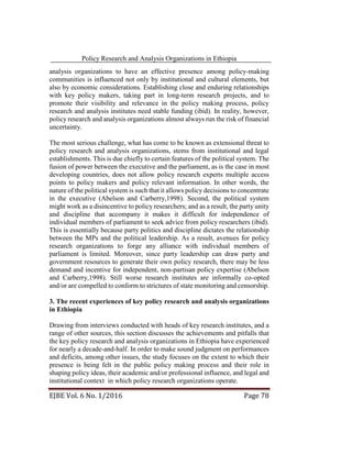 Policy Research and Analysis Organizations in Ethiopia
EJBE Vol. 6 No. 1/2016 Page 78
analysis organizations to have an effective presence among policy-making
communities is influenced not only by institutional and cultural elements, but
also by economic considerations. Establishing close and enduring relationships
with key policy makers, taking part in long-term research projects, and to
promote their visibility and relevance in the policy making process, policy
research and analysis institutes need stable funding (ibid). In reality, however,
policy research and analysis organizations almost always run the risk of financial
uncertainty.
The most serious challenge, what has come to be known as extensional threat to
policy research and analysis organizations, stems from institutional and legal
establishments. This is due chiefly to certain features of the political system. The
fusion of power between the executive and the parliament, as is the case in most
developing countries, does not allow policy research experts multiple access
points to policy makers and policy relevant information. In other words, the
nature of the political system is such that it allows policy decisions to concentrate
in the executive (Abelson and Carberry,1998). Second, the political system
might work as a disincentive to policy researchers; and as a result, the party unity
and discipline that accompany it makes it difficult for independence of
individual members of parliament to seek advice from policy researchers (ibid).
This is essentially because party politics and discipline dictates the relationship
between the MPs and the political leadership. As a result, avenues for policy
research organizations to forge any alliance with individual members of
parliament is limited. Moreover, since party leadership can draw party and
government resources to generate their own policy research, there may be less
demand and incentive for independent, non-partisan policy expertise (Abelson
and Carberry,1998). Still worse research institutes are informally co-opted
and/or are compelled to conform to strictures of state monitoring and censorship.
3. The recent experiences of key policy research and analysis organizations
in Ethiopia
Drawing from interviews conducted with heads of key research institutes, and a
range of other sources, this section discusses the achievements and pitfalls that
the key policy research and analysis organizations in Ethiopia have experienced
for nearly a decade-and-half. In order to make sound judgment on performances
and deficits, among other issues, the study focuses on the extent to which their
presence is being felt in the public policy making process and their role in
shaping policy ideas, their academic and/or professional influence, and legal and
institutional context in which policy research organizations operate.
 