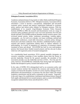 Policy Research and Analysis Organizations in Ethiopia
EJBE Vol. 6 No. 1/2016 Page 79
Ethiopian Economic Association (EEA)
Academics and practitioners living mainly in Addis Ababa established Ethiopian
Economic Association (EEA) in 1991. Ethiopian Economic Association (EEA)
articulated a vision to become a non-partisan, independent and non-profit
economic policy research and analysis organization dedicated to economic
policy analysis and inform policy debates on Ethiopian economy. With the
establishment of its research wing-Ethiopian Economic Policy Research
Institute (EEPRI)-in 2000, the research and dissemination work on a range of
economic policy problems and issues were even more promoted. Over the past
decade-and-half, EEA/EEPRI produced abundant annual research reports, peer
reviewed journal articles, books, conference proceedings, working papers,
monographs ...etc. For well over a decade, very many workshops, national and
international conferences, round table discussions, economic policy dialogue
forums have also been conducted. It has, therefore, established itself as a policy
research and analysis organization making direct or indirect influence on
policymaking. As a result, its reputation as a repository of economics experts
resonated at home and abroad. EEA/EEPRI has built its own multi-purpose
premise that housed donor funded research projects and has also put in place
relatively well organized system of research management.
As a membership based association, EEA's general assembly designates an
executive committee consisting of nine members drawn from the former to
provide leadership. Elected by the general assembly, the president of the
association presides over the leadership activities of EEA. Over the past few
years, however, EEA/EEPRI has continually been facing legal and regulatory
hurdles that disrupted its policy research and analysis work.
.
In the wake of EEPRI, EEA distinguished itself as an economics policy and
research analysis institute that mustered the resources and expertise that the
country ever had in the discipline. In terms of a series of policy dialogue forums,
publications and disseminations, its presence has also been widely felt among
academics, practitioners and the policy community in the country. Especially,
in the early stage of its establishment, multilateral and bilateral donors financed
both supply and demand driven research projects; and as a result, EEA/EEPRI's
recognition radiated both at home and abroad (EEA, 2015).
 