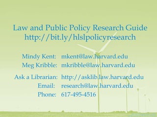 Law and Public Policy Research Guide
  http://bit.ly/hlslpolicyresearch

  Mindy Kent: mkent@law.harvard.edu
  Meg Kribble: mkribble@law.harvard.edu
Ask a Librarian: http://asklib.law.harvard.edu
        Email: research@law.harvard.edu
        Phone: 617-495-4516

                                             Spin ‘Em by @James_Clear on Flickr
                                        Creative Commons BY-NC-SA 2.0 license
 