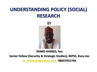 UNDERSTANDING POLICY (SOCIAL)
RESEARCH
BY
TANKO AHMED, fwc
Senior Fellow (Security & Strategic Studies), NIPSS, Kuru-Jos
ta_mamuda@yahoo.com 08037031744
 