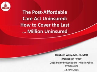 The Post-Affordable
Care Act Uninsured:
How to Cover the Last
… Million Uninsured
Elizabeth Wiley, MD, JD, MPH
@elizabeth_wiley
2015 Policy Prescriptions Health Policy
Symposium
13 June 2015
 