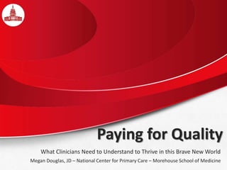 Paying for Quality
What Clinicians Need to Understand to Thrive in this Brave New World
Megan Douglas, JD – National Center for Primary Care – Morehouse School of Medicine
 