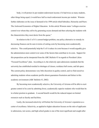 10


       body, it will protect its per-student endowment income; if it had twice as many students,

other things being equal, it would have half as much endowment income per student. Winston

further elaborates on the issue of demand in his 1999 article titled Subsidies, Heirarchy and Peers:

The Awkward Economics of Higher Education. In this article Winston states “colleges exercise

control over whom they sell to by generating excess demand and then selecting the students with

the characteristics they most desire from the queue.”

       In relation to the U of A’s current budget problem, one policy alternative to remedy its

decreasing finances can be seen in terms of cutting costs by becoming more academically

selective. This could potentially help the U of A reduce its costs because it would arguably give

the administration more control over some of the factors that contribute to its costs. Support for

this proposition can be interpreted from the ABC Bulletin #3 in regards to President Likins

“Focused Excellence” plan. According to it, the relatively open admissions standards that the

university has established resulted in shortages of classes, residence hall rooms, and lab space.

The current policy demonstrates very little discretion in quality control, and we find ourselves

admitting students whose academic profile almost guarantees frustration and failure in this

academic environment (ABC Bulletin #3, 2002)

       By becoming more academically selective, the University of Arizona will be able to exert

greater control of its costs by admitting fewer, academically superior students who would then be

in a better position to graduate. A second benefit would be the reduced impact on limited

resources such as faculty and facilities.

       Lastly, the increased selectivity will bolster the University of Arizona’s reputation as a

center of excellence. Selectivity, as applied to higher education focuses on the ratio of applicants

to admissions, test scores, and high school grades is one of the most significant and sought-after
 
