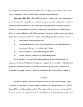12


are in desperate need of financial revitalization. Previous single-digit rate increases have neither

reduced demand nor alerted the public of the impending financial shortfall.

       Long term (2004 – 2009): This multiple year policy must provide a more comprehensive,

cohesive strategy that expands beyond simply increasing revenue. The long term plan must focus

on both price and expenditure and will have long reaching implications concerning the overall

viability of the University of Arizona and the states higher education system. Based on these

criteria, it is suggested that several of the recommended alternatives are incorporated to produce a

policy that takes into consideration the complex nature of the public they are seeking to serve.

       i.      Establishment of an income threshold.

       ii.     Decrease administrative burden associated with grants and research and ensure a

               commensurate decrease in the administrative lattice.

       iii.    Initiate tiered tuition programs beginning 2004/2005.

       iv.     Increase selectivity commensurate with peer institutions.

       The development of the multi-faceted approach to our recurrent financial situation

employs several states “Best Practice” policies and programs. It is critical that a public education

program is instituted concurrent with the introduction of this policy. Public sentiment must

understand and support the strategy both prior to its introduction and throughout its life cycle.



                                                Constraints

       The Arizona Board of Regents has raised tuition and it is critical to note that the largest

percentage increase in 2003/2004 tuition will be shouldered by Arizona residents with the largest

burden falling to resident graduate students. The real price, however, has not been significantly

increased in dollars. A comparative analysis of tuition levels with the listed peer institutions from
 
