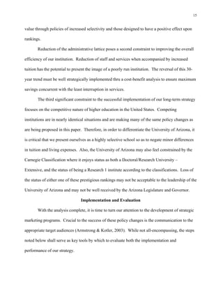 15


value through policies of increased selectivity and those designed to have a positive effect upon

rankings.

       Reduction of the administrative lattice poses a second constraint to improving the overall

efficiency of our institution. Reduction of staff and services when accompanied by increased

tuition has the potential to present the image of a poorly run institution. The reversal of this 30-

year trend must be well strategically implemented thru a cost-benefit analysis to ensure maximum

savings concurrent with the least interruption in services.

       The third significant constraint to the successful implementation of our long-term strategy

focuses on the competitive nature of higher education in the United States. Competing

institutions are in nearly identical situations and are making many of the same policy changes as

are being proposed in this paper. Therefore, in order to differentiate the University of Arizona, it

is critical that we present ourselves as a highly selective school so as to negate minor differences

in tuition and living expenses. Also, the University of Arizona may also feel constrained by the

Carnegie Classification where it enjoys status as both a Doctoral/Research University –

Extensive, and the status of being a Research 1 institute according to the classifications. Loss of

the status of either one of these prestigious rankings may not be acceptable to the leadership of the

University of Arizona and may not be well received by the Arizona Legislature and Governor.

                                 Implementation and Evaluation

       With the analysis complete, it is time to turn our attention to the development of strategic

marketing programs. Crucial to the success of these policy changes is the communication to the

appropriate target audiences (Armstrong & Kotler, 2003). While not all-encompassing, the steps

noted below shall serve as key tools by which to evaluate both the implementation and

performance of our strategy.
 